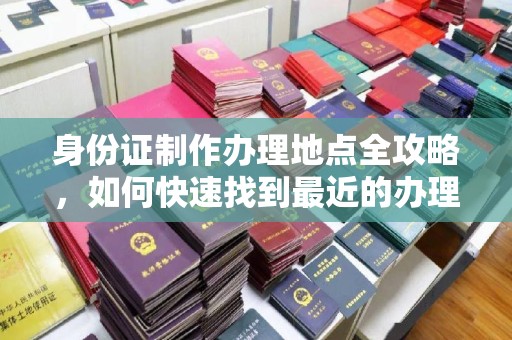 新密身份证制作办理地点全攻略，如何快速找到最近的办理点